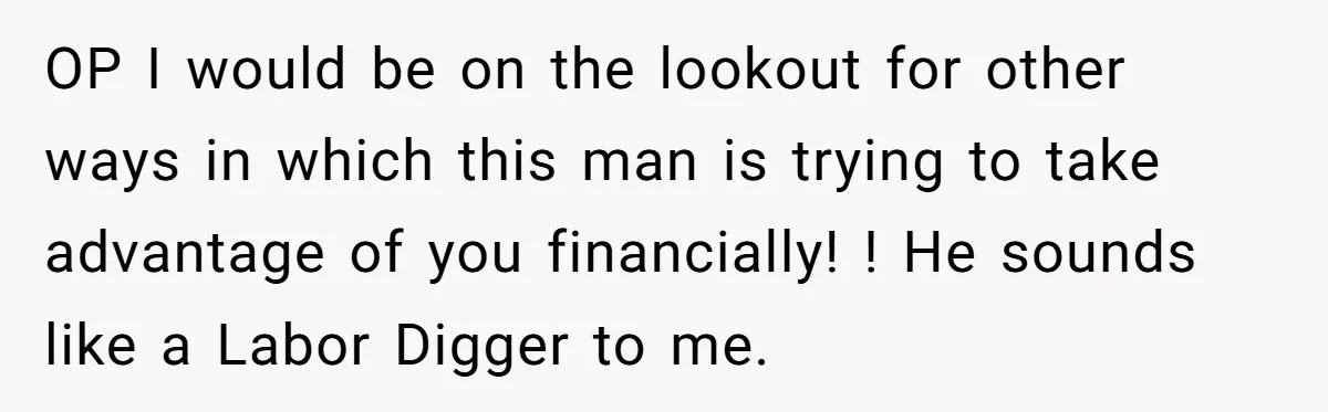 OP I would be on the lookout for other ways in which this man is trying to take advantage of you financially! ! He sounds like a Labor Digger to...