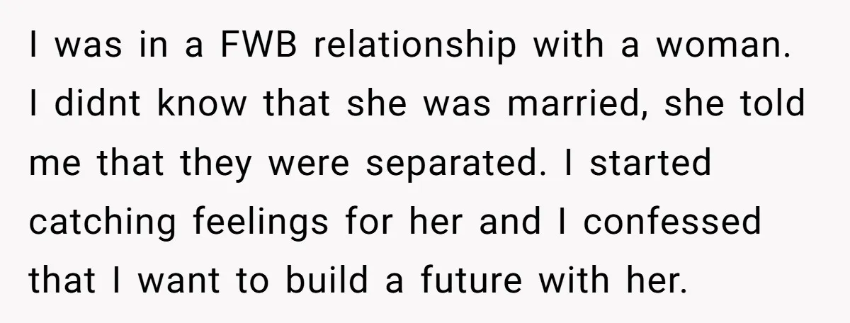 I was in a FWB relationship with a woman. I didnt know that she was married, she told me that they were separated. I started catching feelings for her and...