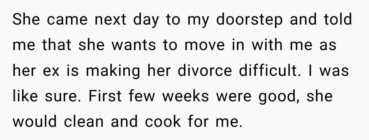 She came next day to my doorstep and told me that she wants to move in with me as her ex is making her divorce difficult. I was like sure....