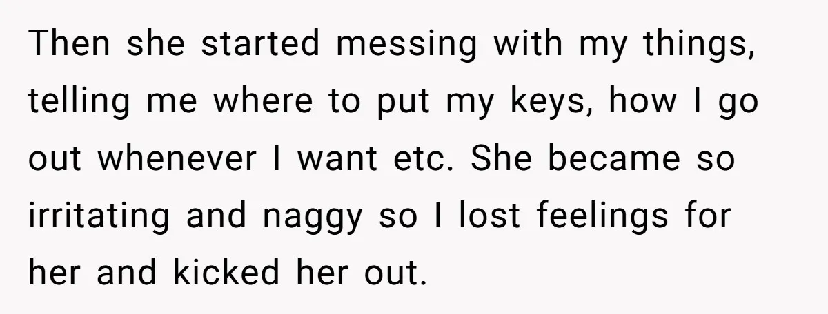 Then she started messing with my things, telling me where to put my keys, how I go out whenever I want etc. She became so irritating and naggy so I...