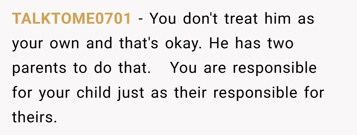 TALKTOME0701 − You don't treat him as your own and that's okay. He has two parents to do that. You are responsible for your child just as their responsible for...