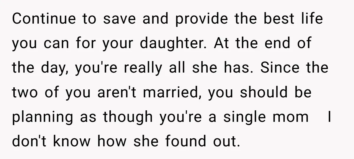Continue to save and provide the best life you can for your daughter. At the end of the day, you're really all she has. Since the two of you aren't...