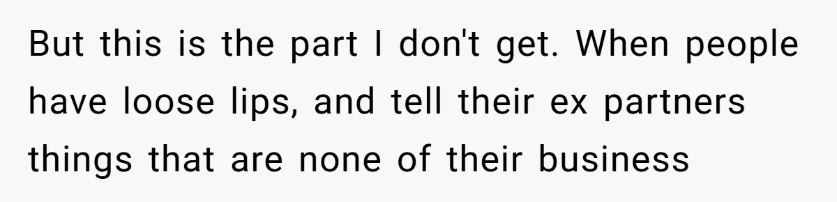 But this is the part I don't get. When people have loose lips, and tell their ex partners things that are none of their business