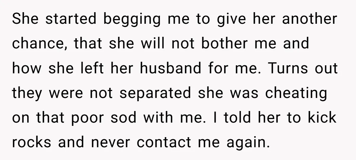 She started begging me to give her another chance, that she will not bother me and how she left her husband for me. Turns out they were not separated she...