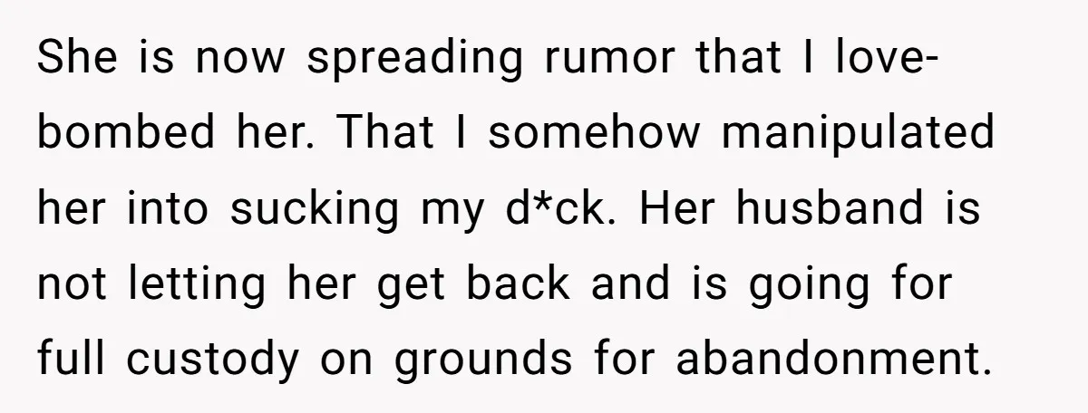 She is now spreading rumor that I love-bombed her. That I somehow manipulated her into sucking my d*ck. Her husband is not letting her get back and is going for...