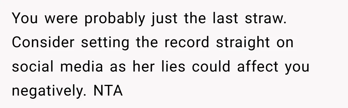 You were probably just the last straw. Consider setting the record straight on social media as her lies could affect you negatively. NTA