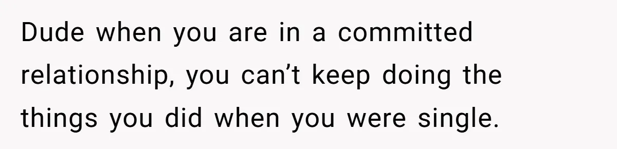 Dude when you are in a committed relationship, you can’t keep doing the things you did when you were single.
