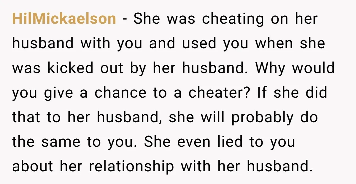 HilMickaelson − She was cheating on her husband with you and used you when she was kicked out by her husband. Why would you give a chance to a cheater?...