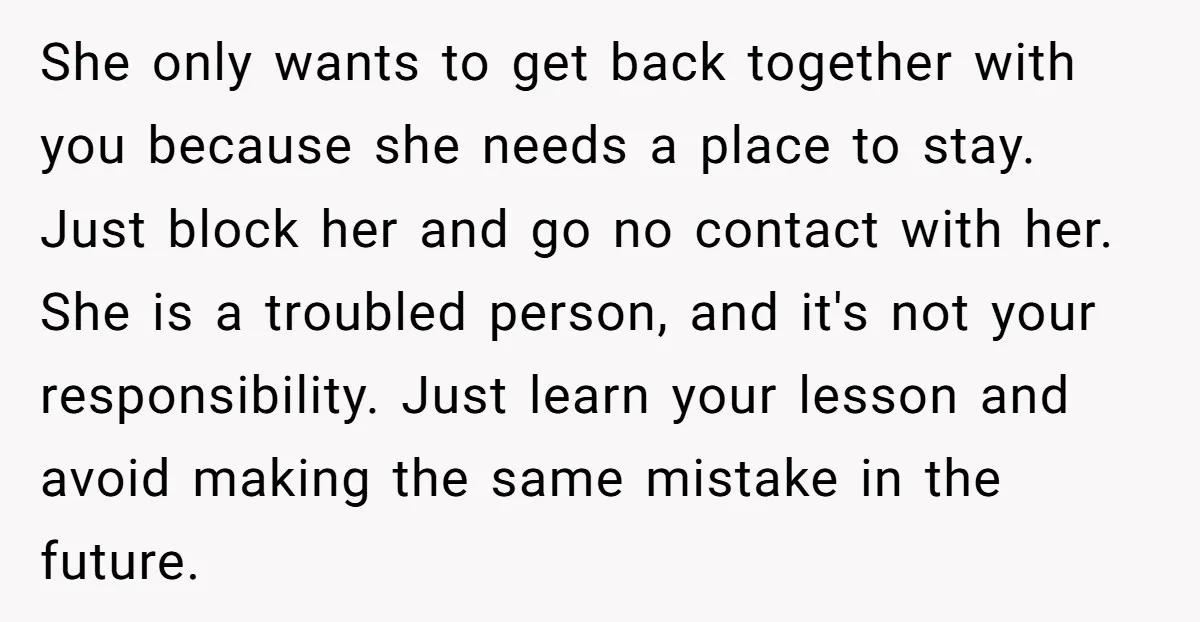 She only wants to get back together with you because she needs a place to stay. Just block her and go no contact with her. She is a troubled person,...