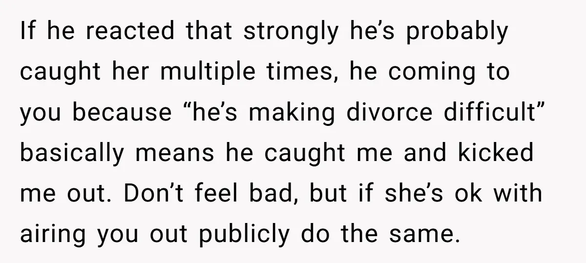 If he reacted that strongly he’s probably caught her multiple times, he coming to you because “he’s making divorce difficult” basically means he caught me and kicked me out. Don’t...