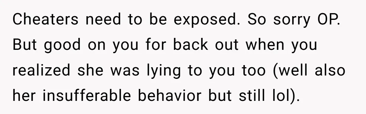 Cheaters need to be exposed. So sorry OP. But good on you for back out when you realized she was lying to you too (well also her insufferable behavior but...