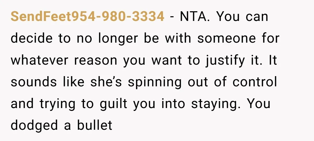 SendFeet954-980-3334 − NTA. You can decide to no longer be with someone for whatever reason you want to justify it. It sounds like she’s spinning out of control and trying...