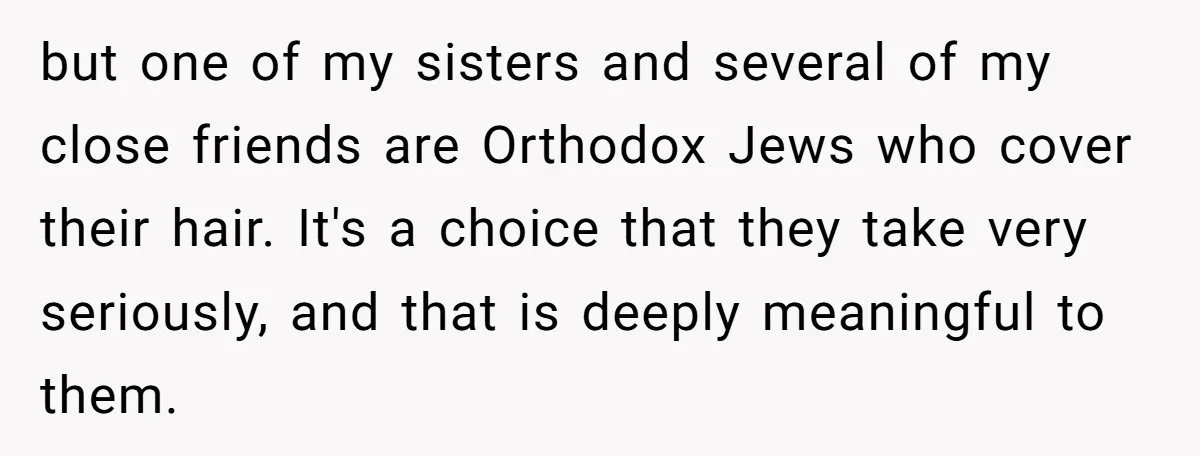 but one of my sisters and several of my close friends are Orthodox Jews who cover their hair. It's a choice that they take very seriously, and that is deeply...