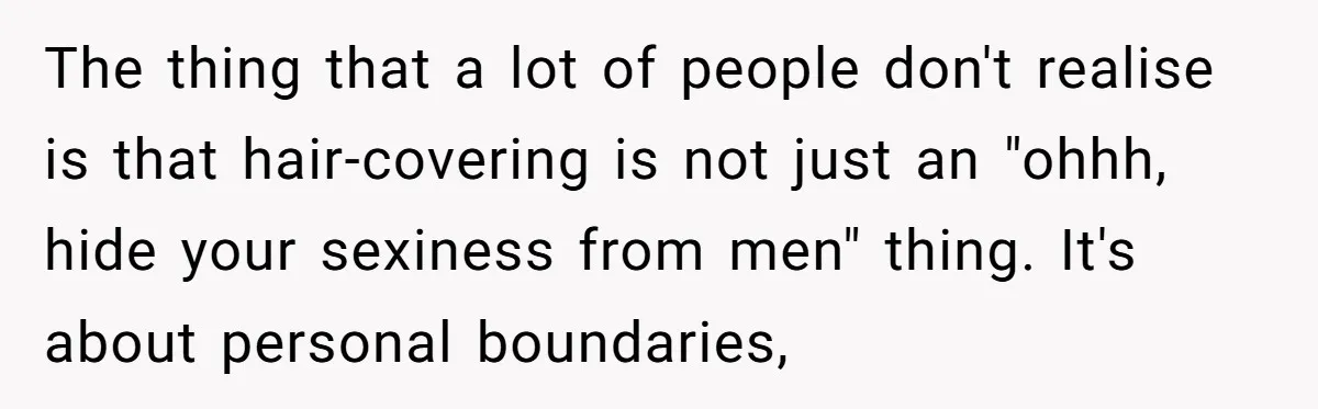 The thing that a lot of people don't realise is that hair-covering is not just an "ohhh, hide your sexiness from men" thing. It's about personal boundaries,