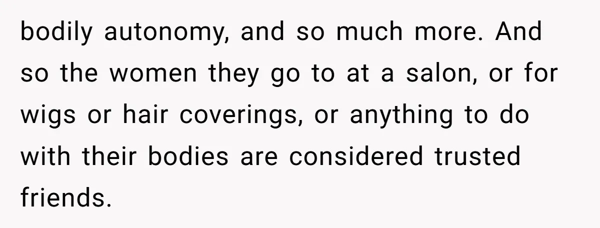 bodily autonomy, and so much more. And so the women they go to at a salon, or for wigs or hair coverings, or anything to do with their bodies are...