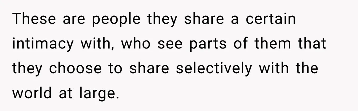 These are people they share a certain intimacy with, who see parts of them that they choose to share selectively with the world at large.