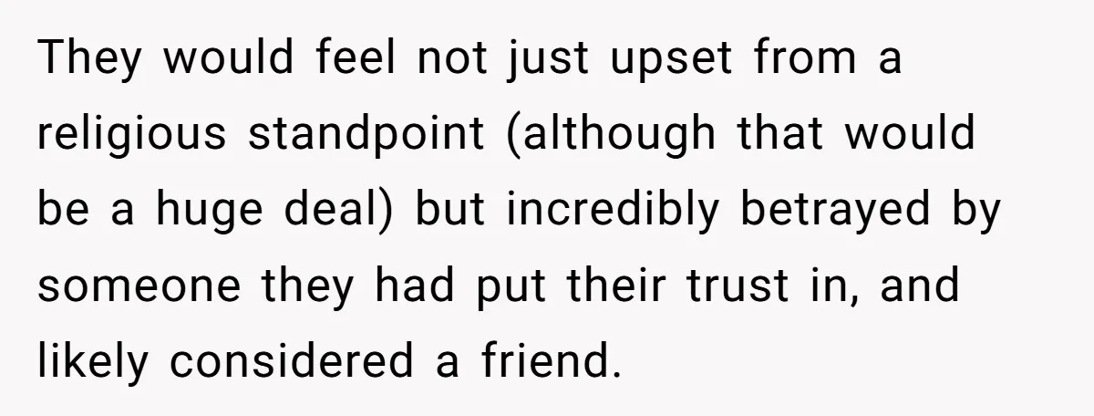 They would feel not just upset from a religious standpoint (although that would be a huge deal) but incredibly betrayed by someone they had put their trust in, and likely...