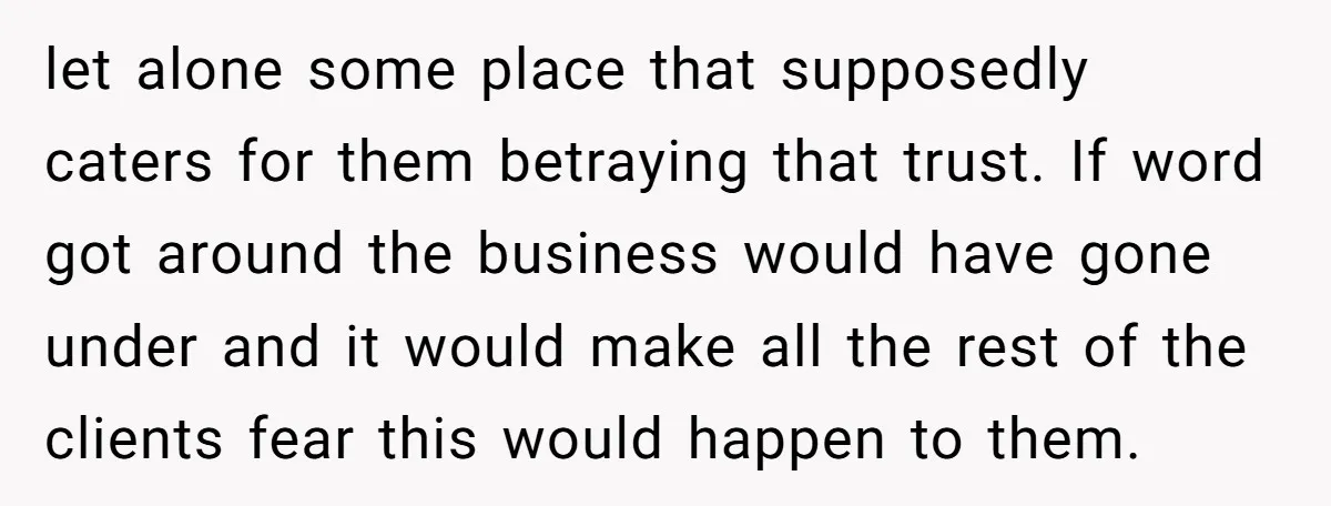 let alone some place that supposedly caters for them betraying that trust. If word got around the business would have gone under and it would make all the rest of...