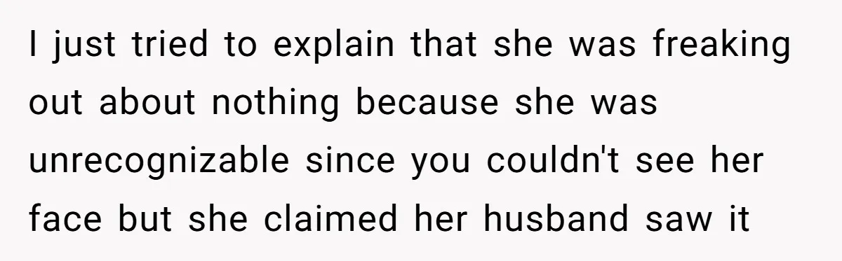 I just tried to explain that she was freaking out about nothing because she was unrecognizable since you couldn't see her face but she claimed her husband saw it