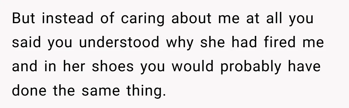 But instead of caring about me at all you said you understood why she had fired me and in her shoes you would probably have done the same thing.