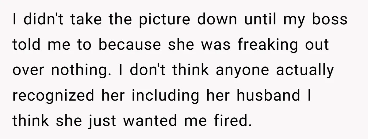 I didn't take the picture down until my boss told me to because she was freaking out over nothing. I don't think anyone actually recognized her including her husband I...