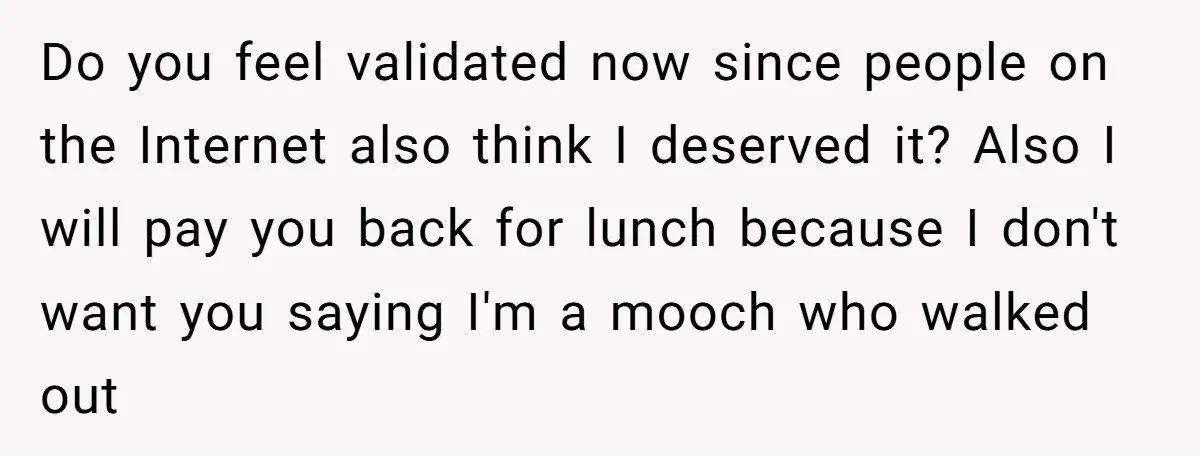 Do you feel validated now since people on the Internet also think I deserved it? Also I will pay you back for lunch because I don't want you saying I'm...