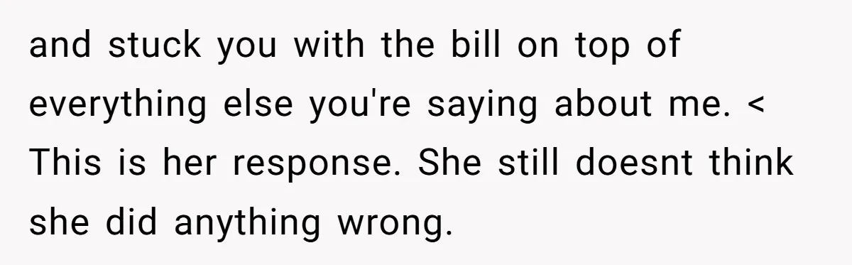 and stuck you with the bill on top of everything else you're saying about me. < This is her response. She still doesnt think she did anything wrong.