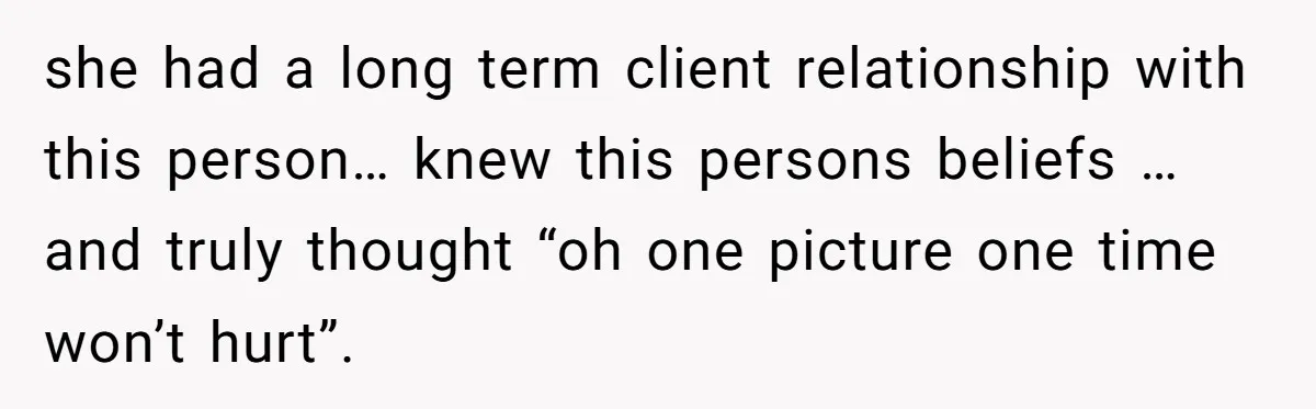 she had a long term client relationship with this person… knew this persons beliefs … and truly thought “oh one picture one time won’t hurt”.