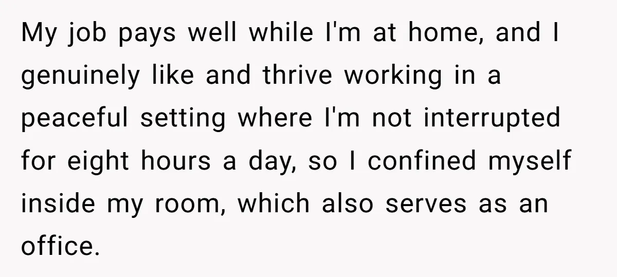 My job pays well while I'm at home, and I genuinely like and thrive working in a peaceful setting where I'm not interrupted for eight hours a day, so I...