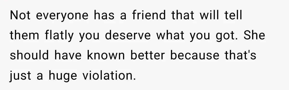Not everyone has a friend that will tell them flatly you deserve what you got. She should have known better because that's just a huge violation.