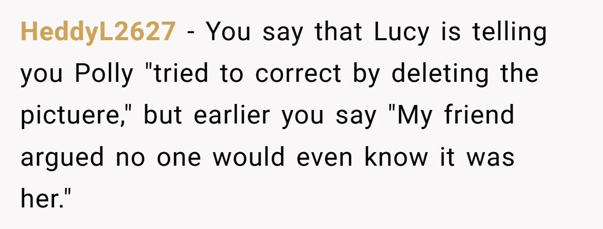 HeddyL2627 − You say that Lucy is telling you Polly "tried to correct by deleting the pictuere," but earlier you say "My friend argued no one would even know it...