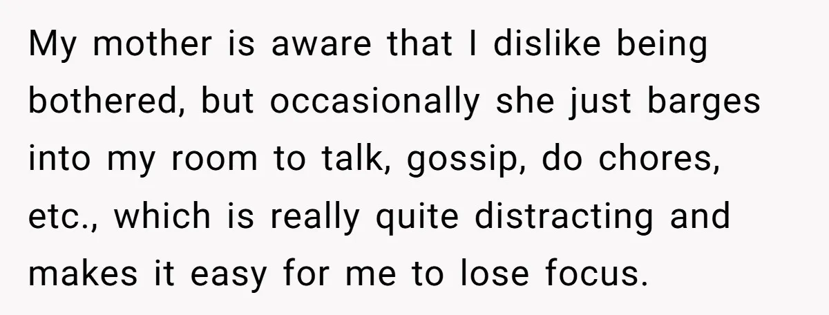 My mother is aware that I dislike being bothered, but occasionally she just barges into my room to talk, gossip, do chores, etc., which is really quite distracting and makes...