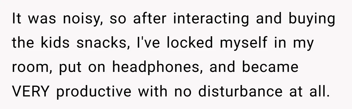 It was noisy, so after interacting and buying the kids snacks, I've locked myself in my room, put on headphones, and became VERY productive with no disturbance at all.