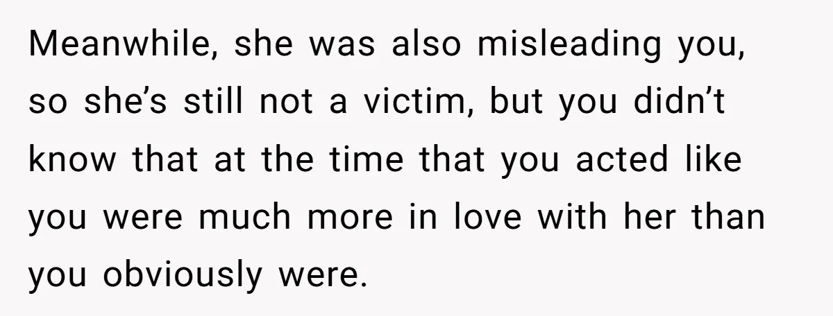 Meanwhile, she was also misleading you, so she’s still not a victim, but you didn’t know that at the time that you acted like you were much more in love...