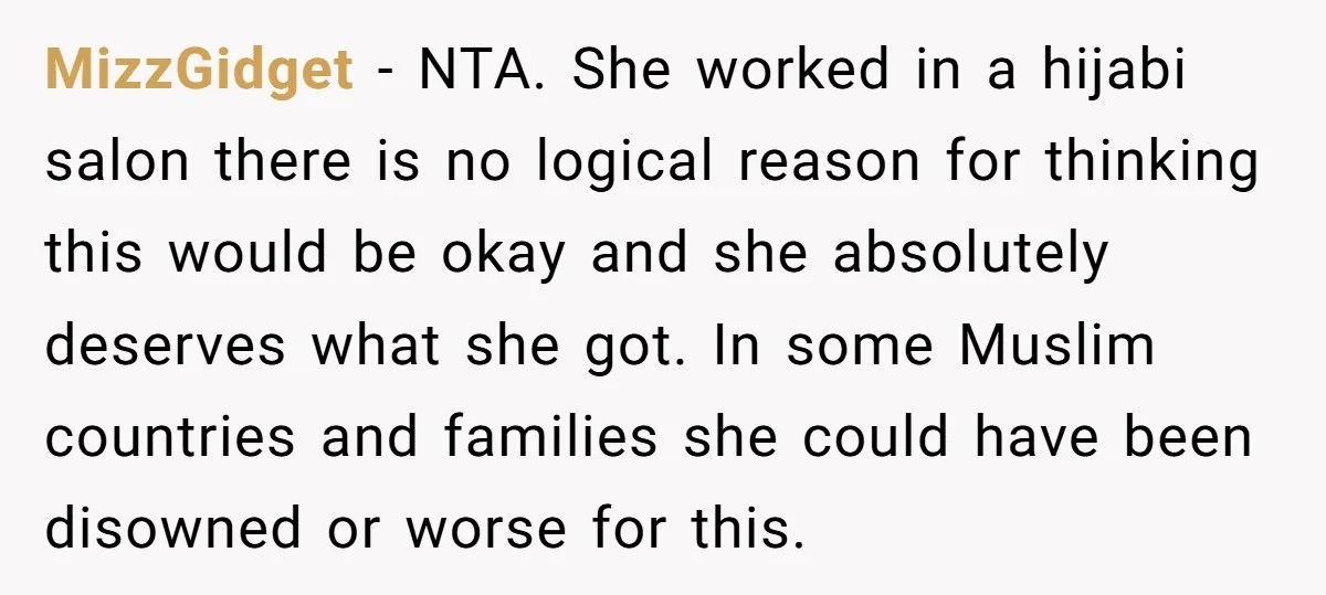 MizzGidget − NTA. She worked in a hijabi salon there is no logical reason for thinking this would be okay and she absolutely deserves what she got. In some Muslim...