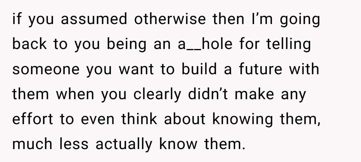 if you assumed otherwise then I’m going back to you being an a__hole for telling someone you want to build a future with them when you clearly didn’t make any...