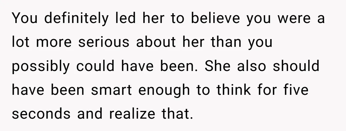 You definitely led her to believe you were a lot more serious about her than you possibly could have been. She also should have been smart enough to think for...