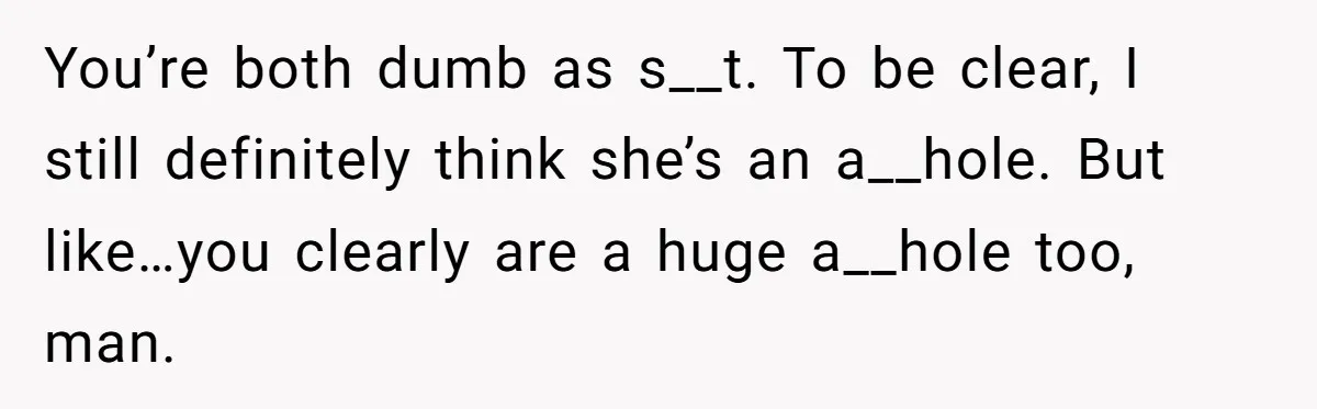 You’re both dumb as s__t. To be clear, I still definitely think she’s an a__hole. But like…you clearly are a huge a__hole too, man.