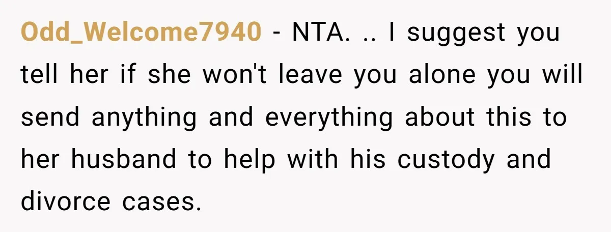Odd_Welcome7940 − NTA. .. I suggest you tell her if she won't leave you alone you will send anything and everything about this to her husband to help with his...