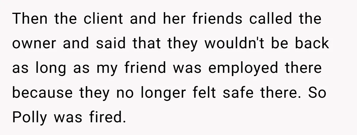 Then the client and her friends called the owner and said that they wouldn't be back as long as my friend was employed there because they no longer felt safe...