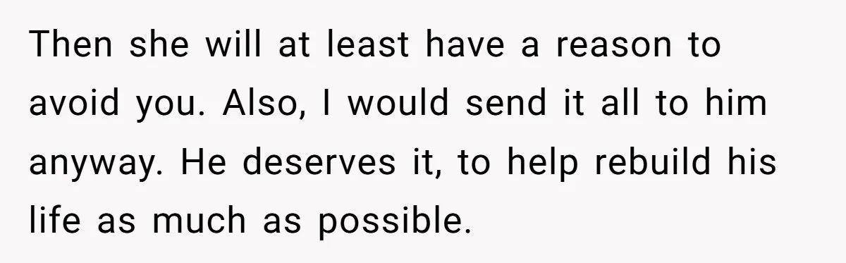 Then she will at least have a reason to avoid you. Also, I would send it all to him anyway. He deserves it, to help rebuild his life as much...