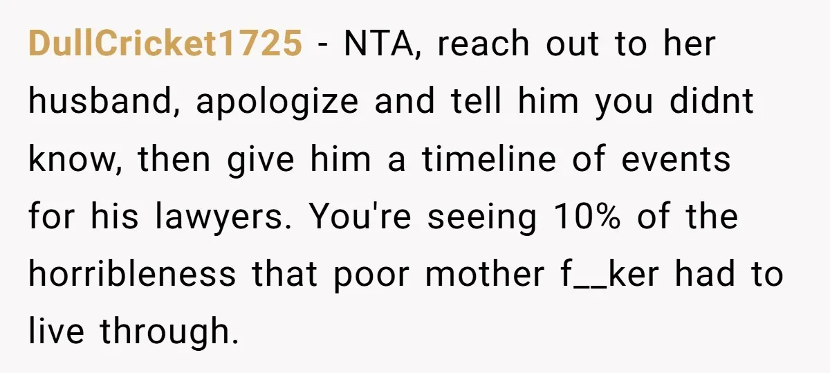 DullCricket1725 − NTA, reach out to her husband, apologize and tell him you didnt know, then give him a timeline of events for his lawyers. You're seeing 10% of the...