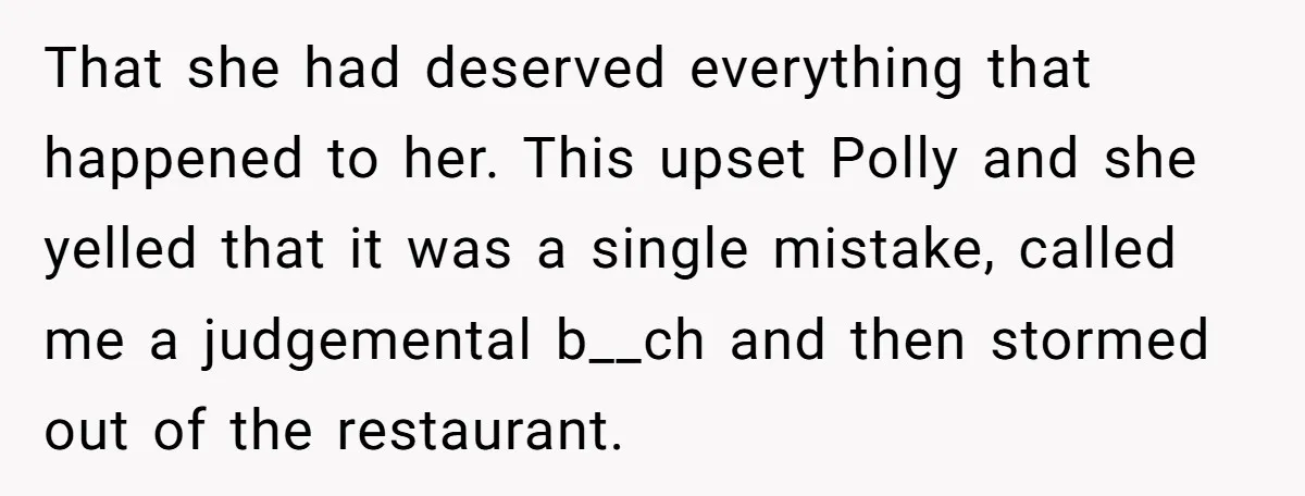 That she had deserved everything that happened to her. This upset Polly and she yelled that it was a single mistake, called me a judgemental b__ch and then stormed out...