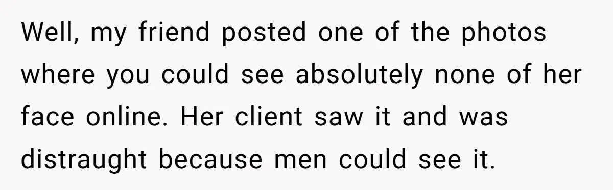 Well, my friend posted one of the photos where you could see absolutely none of her face online. Her client saw it and was distraught because men could see it.