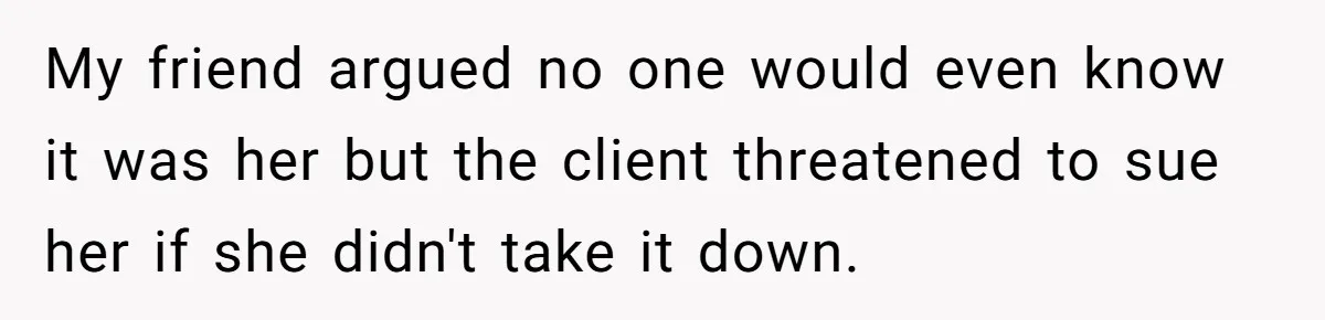 My friend argued no one would even know it was her but the client threatened to sue her if she didn't take it down.