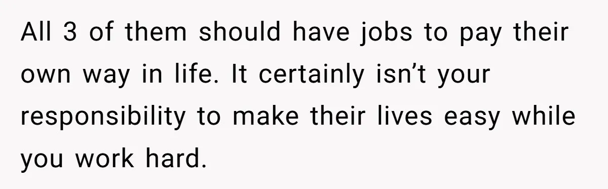 All 3 of them should have jobs to pay their own way in life. It certainly isn’t your responsibility to make their lives easy while you work hard.