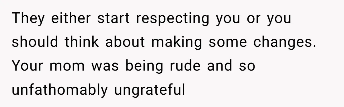 They either start respecting you or you should think about making some changes. Your mom was being rude and so unfathomably ungrateful