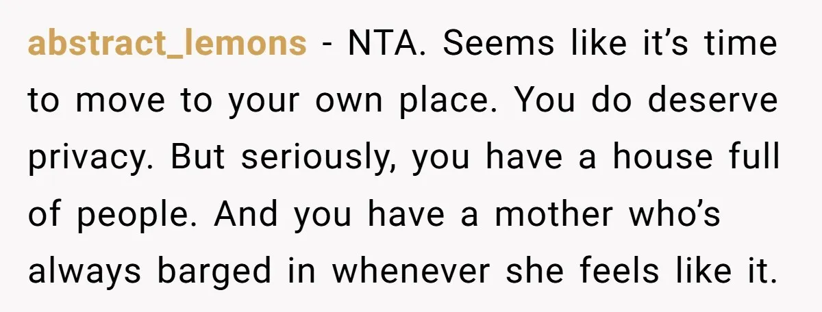 abstract_lemons − NTA. Seems like it’s time to move to your own place. You do deserve privacy. But seriously, you have a house full of people. And you have a...