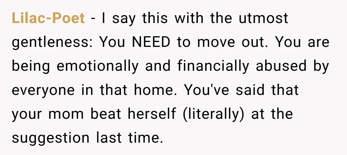 Lilac-Poet − I say this with the utmost gentleness: You NEED to move out. You are being emotionally and financially abused by everyone in that home. You've said that your...