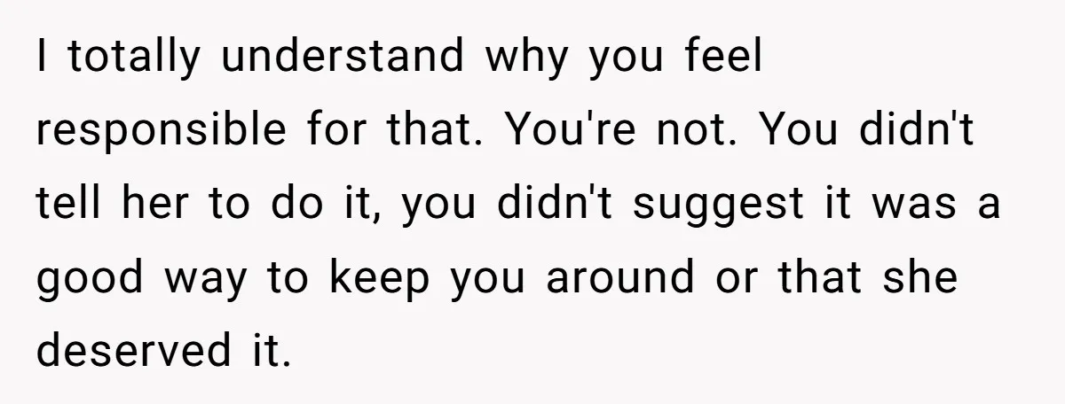 I totally understand why you feel responsible for that. You're not. You didn't tell her to do it, you didn't suggest it was a good way to keep you around...